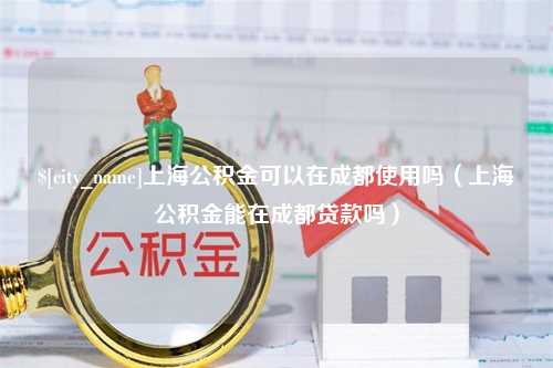 太原上海公积金可以在成都使用吗（上海公积金能在成都贷款吗）